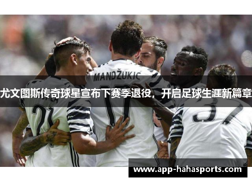 尤文图斯传奇球星宣布下赛季退役，开启足球生涯新篇章